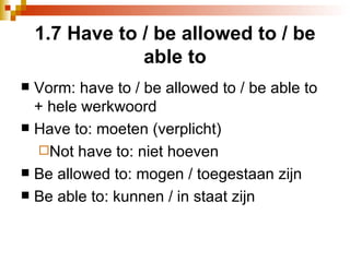 1.7 Have to / be allowed to / be able to Vorm: have to / be allowed to / be able to + hele werkwoord Have to: moeten (verplicht) Not have to: niet hoeven Be allowed to: mogen / toegestaan zijn Be able to: kunnen / in staat zijn 