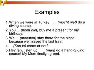 Examples 1. When we were in Turkey, I ...  (mocht niet)  do a diving course. 2. You ...  (hoeft niet)  buy me a present for my birthday. 3. We ...  (moesten)  stay there for the night because we missed the last train. 4. ...  (Kun je)  come or not? 5. Hey Ian, listen up! I ...  (mag)  do a hang-gliding course! My Mum finally agreed. 