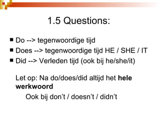 1.5 Questions:  Do --> tegenwoordige tijd  Does --> tegenwoordige tijd HE / SHE / IT Did --> Verleden tijd (ook bij he/she/it) Let op: Na do/does/did altijd het  hele werkwoord Ook bij don’t / doesn’t / didn’t 