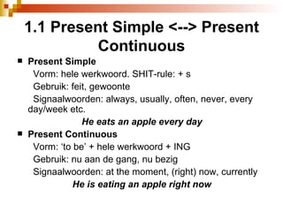 1.1 Present Simple <--> Present Continuous Present Simple Vorm: hele werkwoord. SHIT-rule: + s Gebruik: feit, gewoonte Signaalwoorden: always, usually, often, never, every day/week etc.  He eats an apple every day Present Continuous Vorm: ‘to be’ + hele werkwoord + ING Gebruik: nu aan de gang, nu bezig Signaalwoorden: at the moment, (right) now, currently He is eating an apple right now 