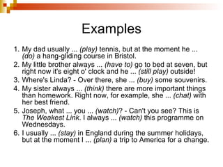 Examples 1. My dad usually ...  (play)  tennis, but at the moment he ...  (do)  a hang-gliding course in Bristol. 2. My little brother always ...  (have to)  go to bed at seven, but right now it's eight o' clock and he ...  (still play)  outside! 3. Where's Linda? - Over there, she ...  (buy)  some souvenirs. 4. My sister always ...  (think)  there are more important things than homework. Right now, for example, she ...  (chat)  with her best friend. 5. Joseph, what ... you ...  (watch) ? - Can't you see? This is  The Weakest Link . I always ...  (watch)  this programme on Wednesdays. 6. I usually ...  (stay)  in England during the summer holidays, but at the moment I ...  (plan)  a trip to America for a change.   