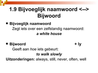 1.9 Bijvoeglijk naamwoord <--> Bijwoord Bijvoeglijk naamwoord Zegt iets over een zelfstandig naamwoord:  a white house Bijwoord + ly Geeft aan  hoe  iets gebeurt:  to walk slowly Uitzonderingen:  always, still, never, often, well 