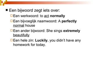 Een bijwoord zegt iets over:  Een werkwoord: to  act   normal ly Een bijvoeglijk naamwoord: A  perfect ly   normal  house Een ander bijwoord: She sings  extreme ly   beautifully   Een hele zin:  Lucki ly , you didn’t have any homework for today.  