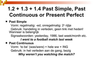 1.2 + 1.3 + 1.4 Past Simple, Past Continuous or Present Perfect Past Simple Vorm: regelmatig: -ed, onregelmatig: 2 e  rijtje  Gebruik: handeling in verleden, geen link met heden!  Wanneer is belangrijk Signaalwoorden: yesterday, 1986, last week/month etc.  I went to a football match last week Past Continuous Vorm: ‘to be’ (was/were) + hele ww + ING Gebruik: in het verleden aan de gang, bezig Why weren’t you watching the match? 