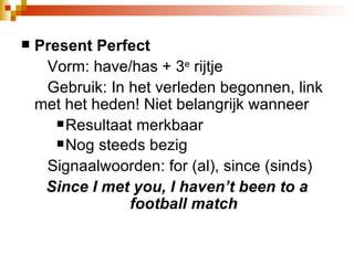 Present Perfect Vorm: have/has + 3 e  rijtje  Gebruik: In het verleden begonnen, link met het heden! Niet belangrijk wanneer Resultaat merkbaar Nog steeds bezig Signaalwoorden: for (al), since (sinds)  Since I met you, I haven’t been to a football match 