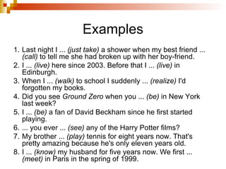 Examples 1. Last night I ...  (just take)  a shower when my best friend ...  (call)  to tell me she had broken up with her boy-friend. 2. I ...  (live)  here since 2003. Before that I ...  (live)  in Edinburgh. 3. When I ...  (walk)  to school I suddenly ...  (realize)  I'd forgotten my books. 4. Did you see  Ground Zero  when you ...  (be)  in New York last week? 5. I ...  (be)  a fan of David Beckham since he first started playing. 6. ... you ever ...  (see)  any of the Harry Potter films? 7. My brother ...  (play)  tennis for eight years now. That's pretty amazing because he's only eleven years old. 8. I ...  (know)  my husband for five years now. We first ...  (meet)  in Paris in the spring of 1999. 