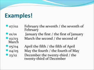 Examples!
07/02   February the seventh / the seventh of
         February
01/01   January the first / the first of January
02/03   March the second / the second of
 March
05/04   April the fifth / the fifth of April
04/05   May the fourth / the fourth of May
23/12   December the twenty-third / the
         twenty-third of December
 