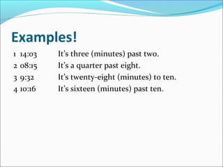 Examples!
1 14:03   It’s three (minutes) past two.
2 08:15   It’s a quarter past eight.
3 9:32    It’s twenty-eight (minutes) to ten.
4 10:16   It’s sixteen (minutes) past ten.
 