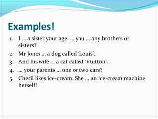 Examples!
1. I … a sister your age. … you … any brothers or
   sisters?
2. Mr Jones … a dog called ‘Louis’.
3. And his wife … a cat called ‘Vuitton’.
4. … your parents … one or two cars?
5. Cheril likes ice-cream. She … an ice-cream machine
   herself!
 