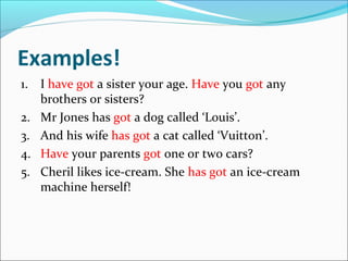 Examples!
1. I have got a sister your age. Have you got any
   brothers or sisters?
2. Mr Jones has got a dog called ‘Louis’.
3. And his wife has got a cat called ‘Vuitton’.
4. Have your parents got one or two cars?
5. Cheril likes ice-cream. She has got an ice-cream
   machine herself!
 