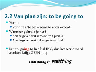 2.2 Van plan zijn: to be going to
Vorm:
 Vorm van “to be” + going to + werkwoord
Wanneer gebruik je het?
 Aan te geven wat iemand van plan is.
 Aan te geven wat zeker gebeuren zal.


Let op: going to heeft al ING, dus het werkwoord
 erachter krijgt GEEN –ing

                            watching
              I am going to watch
 