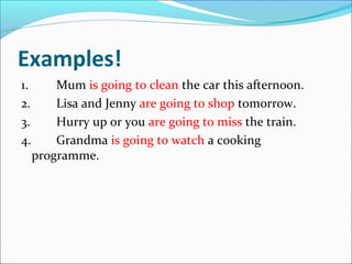Examples!
1.       Mum is going to clean the car this afternoon.
2.       Lisa and Jenny are going to shop tomorrow.
3.       Hurry up or you are going to miss the train.
4.       Grandma is going to watch a cooking
     programme.
 