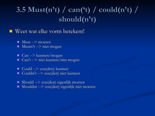 Weet wat elke vorm betekent!  Must --> moeten Mustn’t --> niet mogen Can --> kunnen/mogen  Can’t --> niet kunnen/niet mogen Could --> zou(den) kunnen Couldn’t --> zou(den) niet kunnen Should --> zou(den) eigenlijk moeten Shouldnt --> zou(den) eigenlijk niet moeten 
