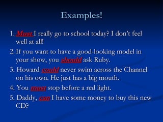 1. Must  I really go to school today? I don’t feel well at all! 2. If you want to have a good-looking model in your show, you  should  ask Ruby. 3. Howard  could  never swim across the Channel on his own. He just has a big mouth. 4. You  must  stop before a red light. 5. Daddy,  can  I have some money to buy this new CD? 