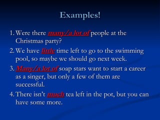 1. Were there  many/a lot of   people at the Christmas party? 2. We have  little  time left to go to the swimming pool, so maybe we should go next week. 3. Many/a lot of  soap stars want to start a career as a singer, but only a few of them are successful. 4. There isn’t  much  tea left in the pot, but you can have some more. 