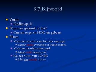 Vorm: Eindigt op -ly Wanneer gebruik je het? Om aan te geven HOE iets gebeurt Plaats Vóór het woord waar het iets van zegt I know  nearly  everything of Indian clothes.  Vóór het hoofdwerkwoord I  don’t   really   believe  you! Na een vorm van TO BE John  was   secretly  in love. 