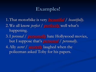 1. That motorbike is very  beautiful  / beautifully . 2. We all know  perfect /  perfectly  well what’s happening. 3. I  personal /  personally  hate Hollywood movies, but I suppose that’s  personal  / personally . 4. Ally  secret /  secretly  laughed when the policeman asked Toby for his papers. 