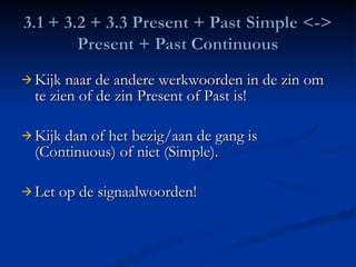 Kijk naar de andere werkwoorden in de zin om te zien of de zin Present of Past is! Kijk dan of het bezig/aan de gang is (Continuous) of niet (Simple). Let op de signaalwoorden! 