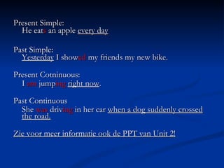 Present Simple:  He eat s  an apple  every day Past Simple:  Yesterday  I show ed  my friends my new bike. Present Cotninuous: I  am  jump ing   right now . Past Continuous She  was  driv ing  in her car  when a dog suddenly crossed the road. Zie voor meer informatie ook de PPT van Unit 2! 