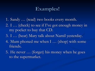 1.  Sandy … (read) two books every month. 2.  I … (check) to see if I’ve got enough money in my pocket to buy that CD. 3.  I … (hear) Mary talk about Namil yesterday.  4.  Mum phoned me when I … (shop) with some friends.  5.  He never … (forget) his money when he goes to the supermarket. 