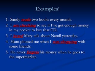 1.  Sandy  reads  two books every month. 2.  I  am checking  to see if I’ve got enough money in my pocket to buy that CD. 3.  I  heard  Mary talk about Namil yesterday.  4.  Mum phoned me when I  was shopping  with some friends.  5.  He never  forgets  his money when he goes to the supermarket. 