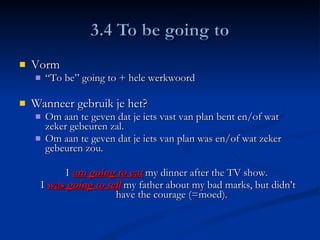 Vorm “ To be” going to + hele werkwoord Wanneer gebruik je het?  Om aan te geven dat je iets vast van plan bent en/of wat zeker gebeuren zal.  Om aan te geven dat je iets van plan was en/of wat zeker gebeuren zou. I  am going to eat  my dinner after the TV show.  I  was going to tell  my father about my bad marks, but didn’t have the courage (=moed).  