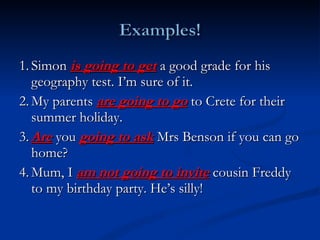 1. Simon  is going to get  a good grade for his geography test. I’m sure of it. 2. My parents  are going to go  to Crete for their summer holiday.  3. Are  you  going to ask  Mrs Benson if you can go home?  4. Mum, I  am not going to invite  cousin Freddy to my birthday party. He’s silly!  