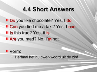 4.4 Short Answers
Do you like chocolate? Yes, I do
Can you find me a taxi? Yes, I can
Is this true? Yes, it is!
Are you mad? No, I’m not.

Vorm:
– Herhaal het hulpwerkwoord uit de zin!
 