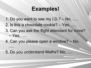 Examples!
1. Do you want to see my I.D.? – No, … .
2. Is this a chocolate cookie? – Yes, ….
3. Can you ask the flight attendant for more?
  – Yes, ….
4. Can you please open a window? – No,
  ….
5. Do you understand Maths? No, ….
 