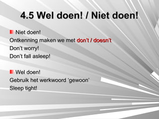 4.5 Wel doen! / Niet doen!
  Niet doen!
Ontkenning maken we met don’t / doesn’t
Don’t worry!
Don’t fall asleep!

  Wel doen!
Gebruik het werkwoord ‘gewoon’
Sleep tight!
 