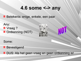 4.6 some <-> any
 Betekenis: enige, enkele, een paar

Any:
  Vraag ?
  Ontkenning (NOT)


Some:
 Bevestigend
 DUS: Als het geen vraag en geen ontkenning is!
 