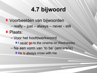4.7 bijwoord
Voorbeelden van bijwoorden
– really – just – always – never - still
Plaats:
– Voor het hoofdwerkwoord
    I never go to the cinema on Wednesday
– Na een vorm van ‘to be’ (am/are/is)
    He is always cross with me
 