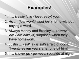 Examples!
1. I … (really love / love really) you.
2. He … (just went / went just) home without
    saying a word.
3. Always Mandy and Bradley … (always
    are / are always) surprised when they
    have homework.
4. Justin … (still is / is still) afraid of dogs.
    Twenty-seven years after one bit him!
5. I … (never go / go never) outside at night.
 