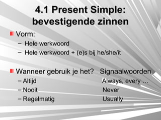 4.1 Present Simple:
     bevestigende zinnen
Vorm:
– Hele werkwoord
– Hele werkwoord + (e)s bij he/she/it


Wanneer gebruik je het? Signaalwoorden
– Altijd                      Always, every …
– Nooit                       Never
– Regelmatig                  Usually
 