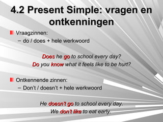 4.2 Present Simple: vragen en
        ontkenningen
 Vraagzinnen:
  – do / does + hele werkwoord

           Does he go to school every day?
       Do you know what it feels like to be hurt?

 Ontkennende zinnen:
 – Don’t / doesn’t + hele werkwoord

          He doesn’t go to school every day.
              We don’t like to eat early.
 