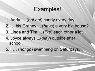Examples!
1. Andy … (not eat) candy every day.
2. … his Granny ... (have) a very big house?
3. Linda and Tim ... (like) each other a lot.
4. Joyce always ...(play) outside after
  school.
5. I … (not go) swimming on Saturdays.
 