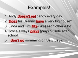 Examples!
1. Andy doesn’t eat candy every day.
2. Does his Granny have a very big house?
3. Linda and Tim like (like) each other a lot.
4. Joyce always plays (play) outside after
  school.
5. I don’t go swimming on Saturdays.
 