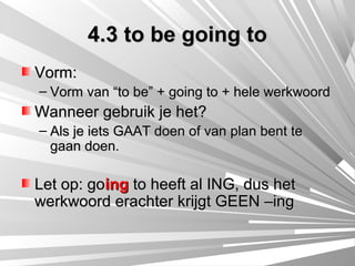 4.3 to be going to
Vorm:
– Vorm van “to be” + going to + hele werkwoord
Wanneer gebruik je het?
– Als je iets GAAT doen of van plan bent te
  gaan doen.

Let op: going to heeft al ING, dus het
werkwoord erachter krijgt GEEN –ing
 