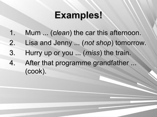 Examples!
1.   Mum ... (clean) the car this afternoon.
2.   Lisa and Jenny ... (not shop) tomorrow.
3.   Hurry up or you ... (miss) the train.
4.   After that programme grandfather ...
     (cook).
 