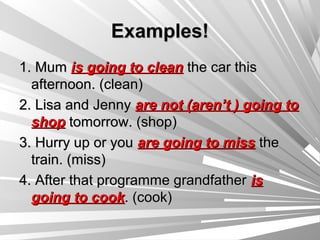 Examples!
1. Mum is going to clean the car this
  afternoon. (clean)
2. Lisa and Jenny are not (aren’t ) going to
  shop tomorrow. (shop)
3. Hurry up or you are going to miss the
  train. (miss)
4. After that programme grandfather is
  going to cook. (cook)
 
