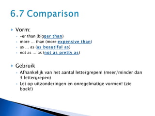 Vorm:  -er than (big ger than ) more … than (more  expensive than ) as … as ( as beautiful as ) not as … as ( not as pretty as ) Gebruik  Afhankelijk van het aantal lettergrepen! (meer/minder dan 3 lettergrepen) Let op uitzonderingen en onregelmatige vormen! (zie boek!) 