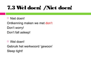 7.3 Wel doen! /Niet doen!
 Niet doen!
Ontkenning maken we met don’t
Don’t worry!
Don’t fall asleep!
 Wel doen!
Gebruik het werkwoord ‘gewoon’
Sleep tight!
 