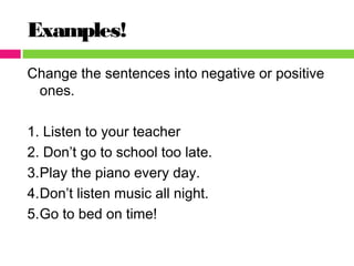 Examples!
Change the sentences into negative or positive
ones.
1. Listen to your teacher
2. Don’t go to school too late.
3.Play the piano every day.
4.Don’t listen music all night.
5.Go to bed on time!
 