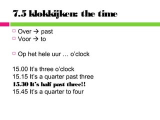 7.5 klokkijken: the time
 Over  past
 Voor  to
 Op het hele uur … o’clock
15.00 It’s three o’clock
15.15 It’s a quarter past three
15.30 It’s half past three!!
15.45 It’s a quarter to four
 