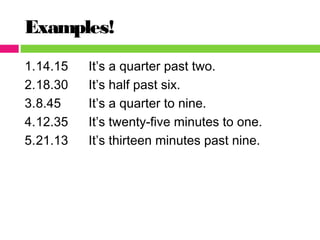 Examples!
1.14.15 It’s a quarter past two.
2.18.30 It’s half past six.
3.8.45 It’s a quarter to nine.
4.12.35 It’s twenty-five minutes to one.
5.21.13 It’s thirteen minutes past nine.
 