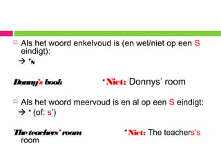  Als het woord enkelvoud is (en wel/niet op een S
eindigt):
 ‘s
Donny’s book *Niet: Donnys’ room
 Als het woord meervoud is en al op een S eindigt:
 ‘ (of: s’)
Theteachers’ room *Niet: The teachers’s
room
 