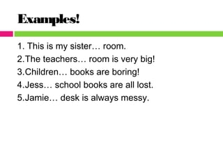 Examples!
1. This is my sister… room.
2.The teachers… room is very big!
3.Children… books are boring!
4.Jess… school books are all lost.
5.Jamie… desk is always messy.
 