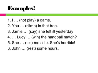 Examples!
1. I … (not play) a game.
2. You … (climb) in that tree.
3. Jamie … (say) she felt ill yesterday
4. … Lucy … (win) the handball match?
5. She … (tell) me a lie. She’s horrible!
6. John … (rest) some hours.
 