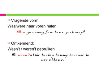 Vragende vorm:
Was/were naar voren halen
We re yo u away fro m ho m e ye ste rday?
 Ontkennend:
Wasn’t / weren’t gebruiken
He wasn’t at the ho cke y training be cause he
was at ho m e .
 