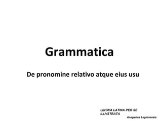Grammatica
De pronomine relativo atque eius usu



                       LINGVA LATINA PER SE
                       ILLVSTRATA
                                     Ansgarius Legionensis
 